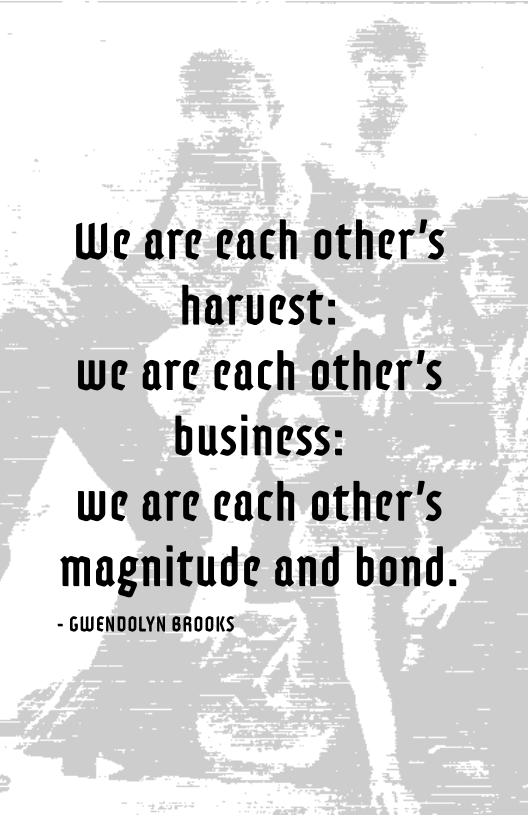 We are each other's
harvest:

We are cach other's
business:

we are cach other's

magnitude and bond.

- GWENDOLYN BROOKS
